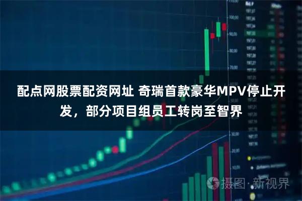配点网股票配资网址 奇瑞首款豪华MPV停止开发，部分项目组员工转岗至智界