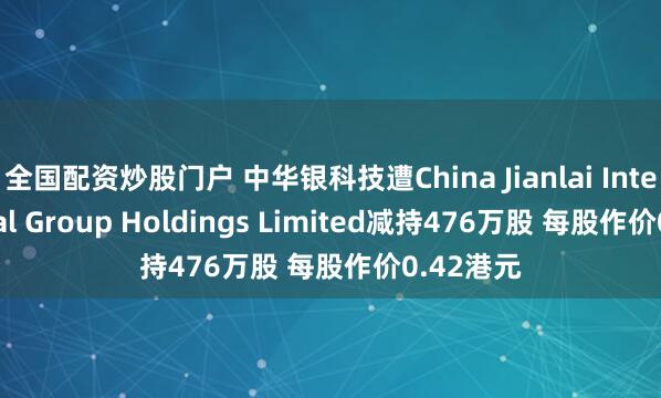 全国配资炒股门户 中华银科技遭China Jianlai International Group Holdings Limited减持476万股 每股作价0.42港元