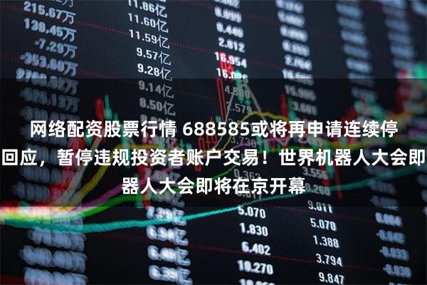 网络配资股票行情 688585或将再申请连续停牌，上交所回应，暂停违规投资者账户交易！世界机器人大会即将在京开幕