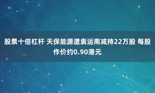 股票十倍杠杆 天保能源遭袁运南减持22万股 每股作价约0.90港元