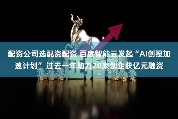 配资公司选配资配资 百度智能云发起“AI创投加速计划” 过去一年助力20家创企获亿元融资
