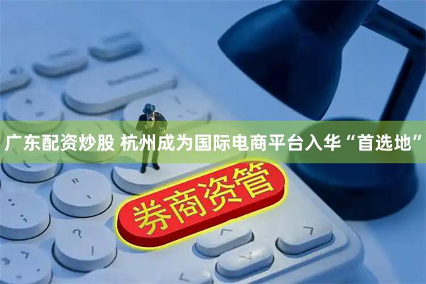 广东配资炒股 杭州成为国际电商平台入华“首选地”