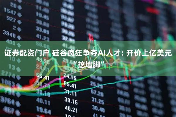 证券配资门户 硅谷疯狂争夺AI人才: 开价上亿美元“挖墙脚”
