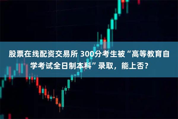 股票在线配资交易所 300分考生被“高等教育自学考试全日制本科”录取，能上否？