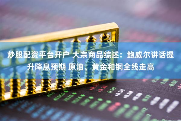 炒股配资平台开户 大宗商品综述：鲍威尔讲话提升降息预期 原油、黄金和铜全线走高