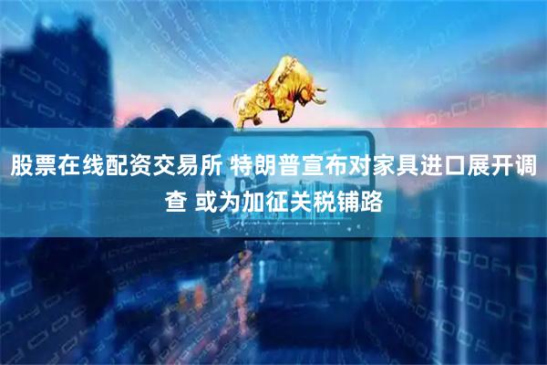股票在线配资交易所 特朗普宣布对家具进口展开调查 或为加征关税铺路