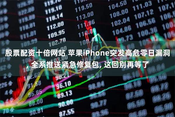 股票配资十倍网站 苹果iPhone突发高危零日漏洞, 全系推送紧急修复包, 这回别再等了
