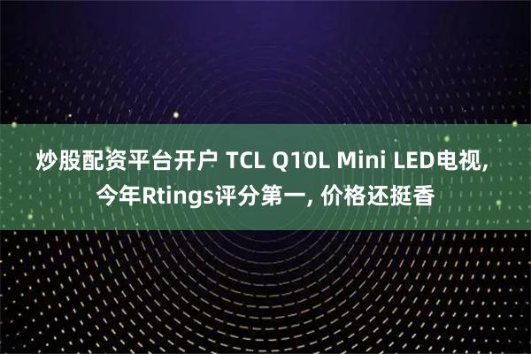 炒股配资平台开户 TCL Q10L Mini LED电视, 今年Rtings评分第一, 价格还挺香