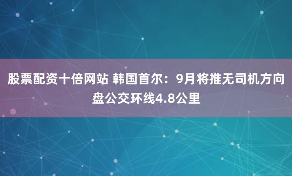 股票配资十倍网站 韩国首尔：9月将推无司机方向盘公交环线4.8公里