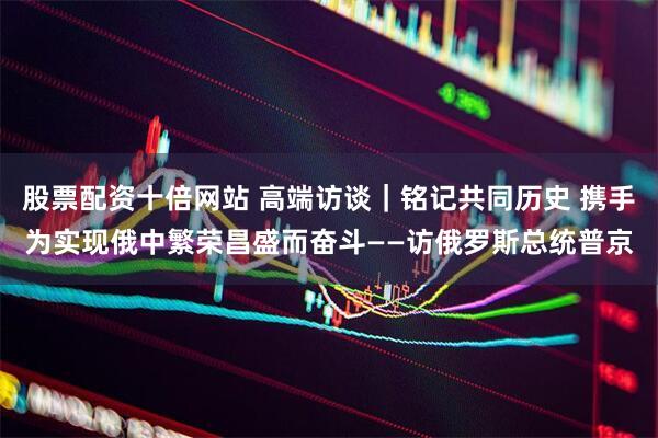股票配资十倍网站 高端访谈｜铭记共同历史 携手为实现俄中繁荣昌盛而奋斗——访俄罗斯总统普京