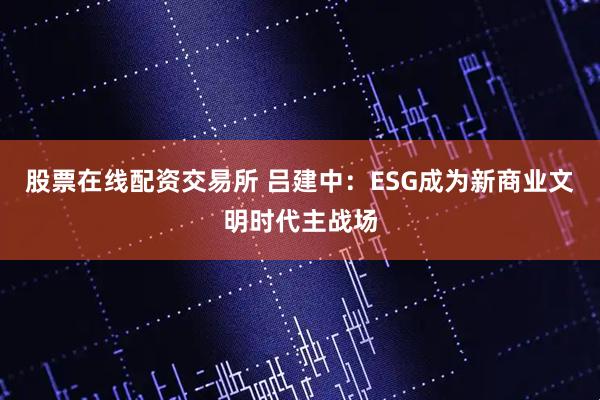 股票在线配资交易所 吕建中：ESG成为新商业文明时代主战场