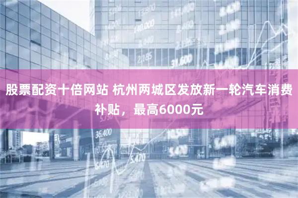 股票配资十倍网站 杭州两城区发放新一轮汽车消费补贴，最高6000元