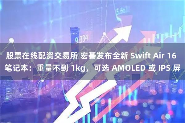 股票在线配资交易所 宏碁发布全新 Swift Air 16 笔记本：重量不到 1kg，可选 AMOLED 或 IPS 屏