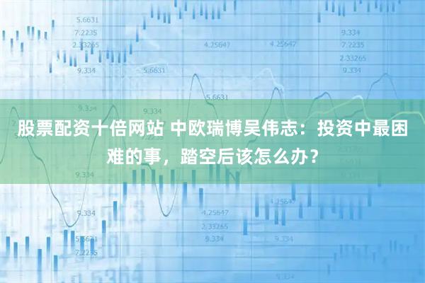 股票配资十倍网站 中欧瑞博吴伟志：投资中最困难的事，踏空后该怎么办？