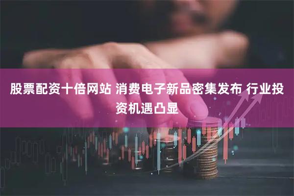 股票配资十倍网站 消费电子新品密集发布 行业投资机遇凸显