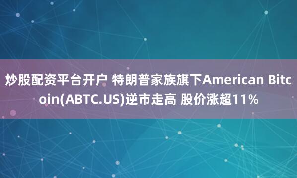 炒股配资平台开户 特朗普家族旗下American Bitcoin(ABTC.US)逆市走高 股价涨超11%
