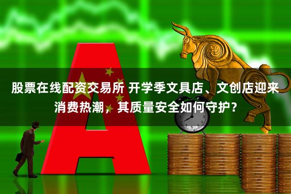 股票在线配资交易所 开学季文具店、文创店迎来消费热潮，其质量安全如何守护？