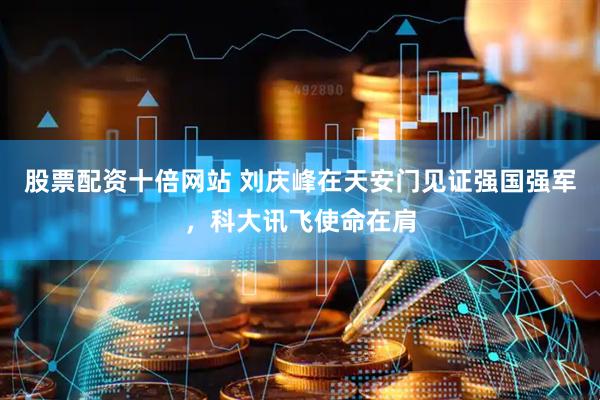 股票配资十倍网站 刘庆峰在天安门见证强国强军，科大讯飞使命在肩