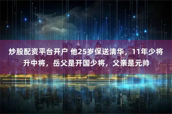 炒股配资平台开户 他25岁保送清华，11年少将升中将，岳父是开国少将，父亲是元帅
