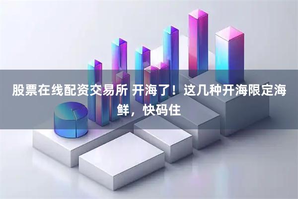 股票在线配资交易所 开海了！这几种开海限定海鲜，快码住