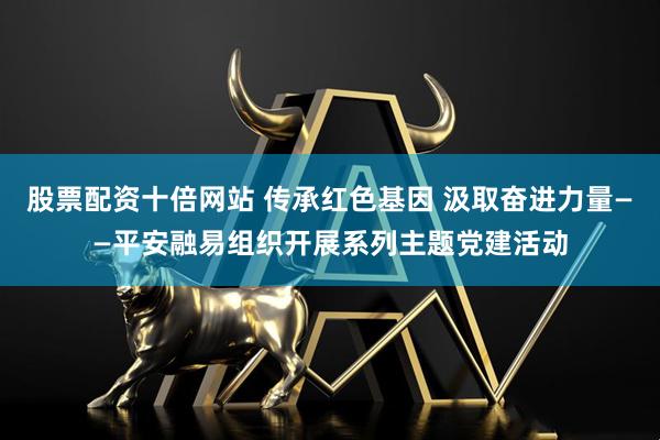 股票配资十倍网站 传承红色基因 汲取奋进力量——平安融易组织开展系列主题党建活动