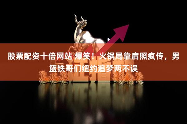 股票配资十倍网站 爆笑！火锅局靠肩照疯传，男篮铁哥们纽约追梦两不误