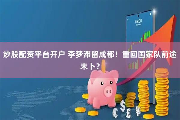 炒股配资平台开户 李梦滞留成都！重回国家队前途未卜？