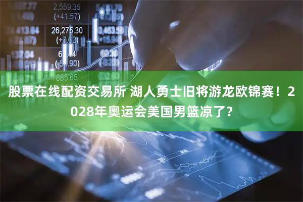 股票在线配资交易所 湖人勇士旧将游龙欧锦赛！2028年奥运会美国男篮凉了？