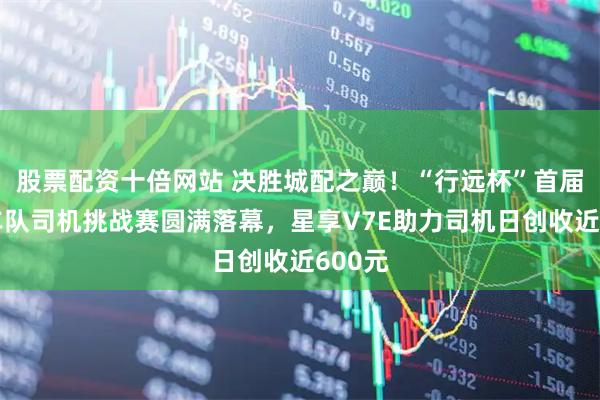 股票配资十倍网站 决胜城配之巅！“行远杯”首届银河车队司机挑战赛圆满落幕，星享V7E助力司机日创收近600元