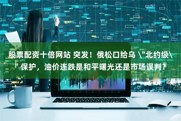 股票配资十倍网站 突发！俄松口给乌 ＂北约级＂ 保护，油价连跌是和平曙光还是市场误判？
