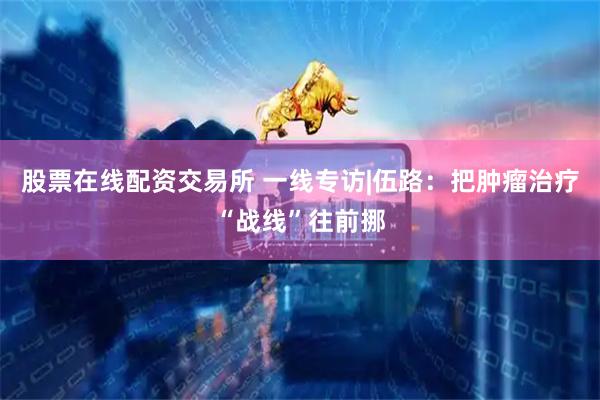 股票在线配资交易所 一线专访|伍路：把肿瘤治疗“战线”往前挪