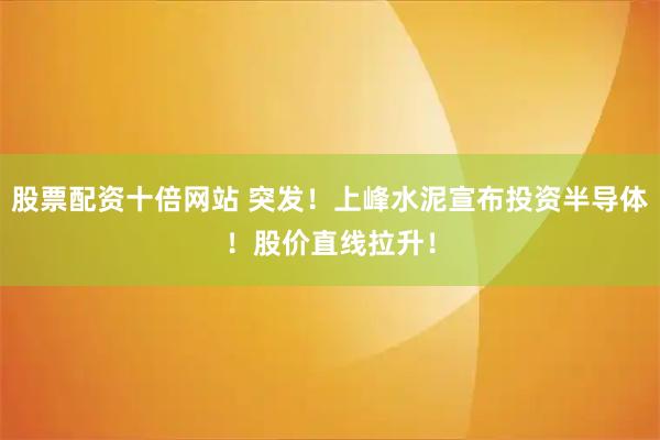 股票配资十倍网站 突发！上峰水泥宣布投资半导体！股价直线拉升！