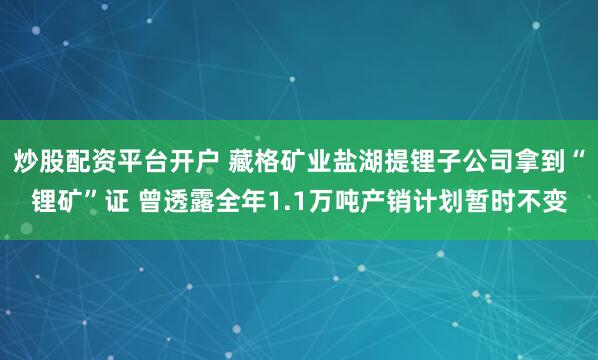 炒股配资平台开户 藏格矿业盐湖提锂子公司拿到“锂矿”证 曾透露全年1.1万吨产销计划暂时不变