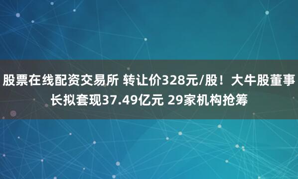 股票在线配资交易所 转让价328元/股！大牛股董事长拟套现37.49亿元 29家机构抢筹