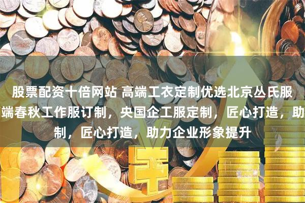 股票配资十倍网站 高端工衣定制优选北京丛氏服装服饰，专注高端春秋工作服订制，央国企工服定制，匠心打造，助力企业形象提升