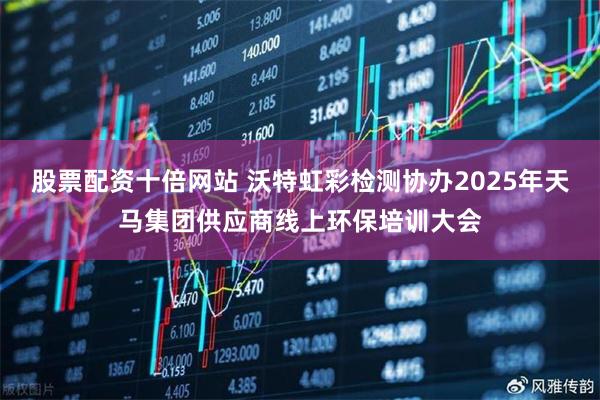股票配资十倍网站 沃特虹彩检测协办2025年天马集团供应商线上环保培训大会