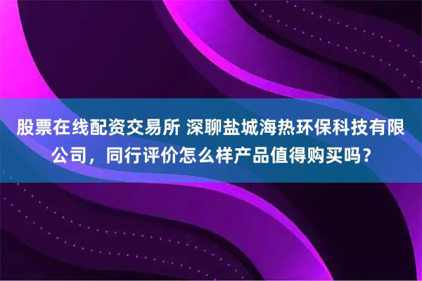 股票在线配资交易所 深聊盐城海热环保科技有限公司，同行评价怎么样产品值得购买吗？