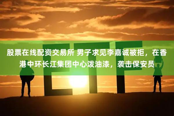 股票在线配资交易所 男子求见李嘉诚被拒，在香港中环长江集团中心泼油漆，袭击保安员