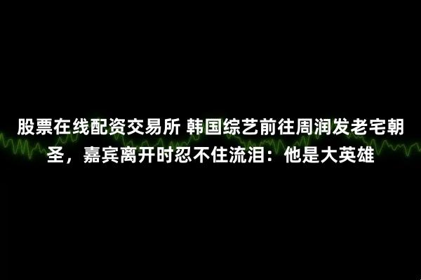 股票在线配资交易所 韩国综艺前往周润发老宅朝圣，嘉宾离开时忍不住流泪：他是大英雄