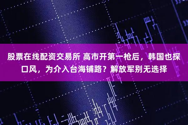 股票在线配资交易所 高市开第一枪后，韩国也探口风，为介入台海铺路？解放军别无选择