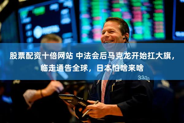 股票配资十倍网站 中法会后马克龙开始扛大旗，临走通告全球，日本怕啥来啥