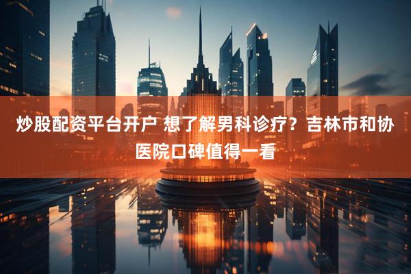 炒股配资平台开户 想了解男科诊疗？吉林市和协医院口碑值得一看