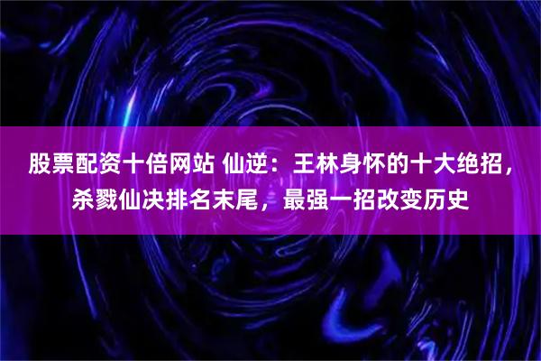 股票配资十倍网站 仙逆：王林身怀的十大绝招，杀戮仙决排名末尾，最强一招改变历史