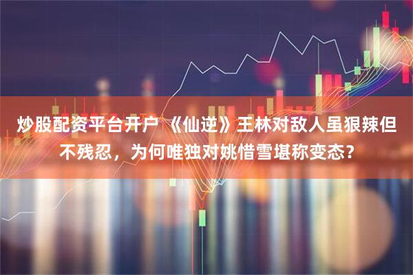 炒股配资平台开户 《仙逆》王林对敌人虽狠辣但不残忍，为何唯独对姚惜雪堪称变态？