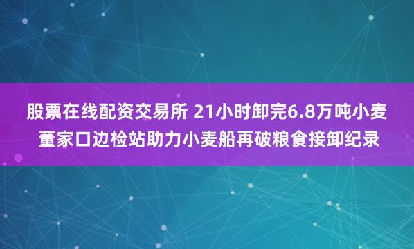 股票在线配资交易所 21小时卸完6.8万吨小麦 董家口边检站助力小麦船再破粮食接卸纪录