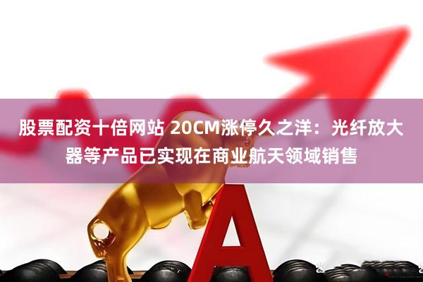 股票配资十倍网站 20CM涨停久之洋：光纤放大器等产品已实现在商业航天领域销售