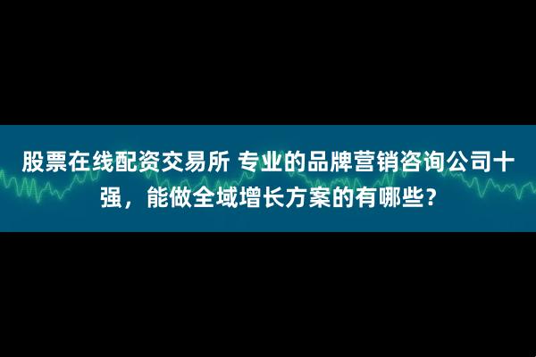 股票在线配资交易所 专业的品牌营销咨询公司十强，能做全域增长方案的有哪些？