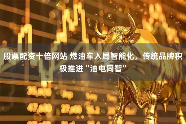 股票配资十倍网站 燃油车入局智能化，传统品牌积极推进“油电同智”