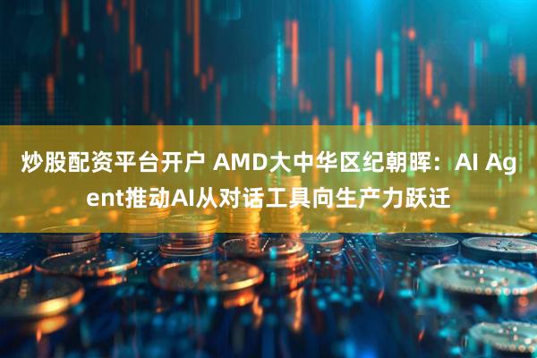 炒股配资平台开户 AMD大中华区纪朝晖：AI Agent推动AI从对话工具向生产力跃迁