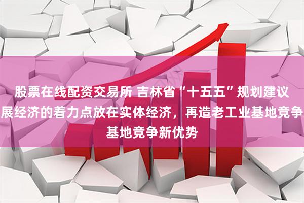 股票在线配资交易所 吉林省“十五五”规划建议：把发展经济的着力点放在实体经济，再造老工业基地竞争新优势